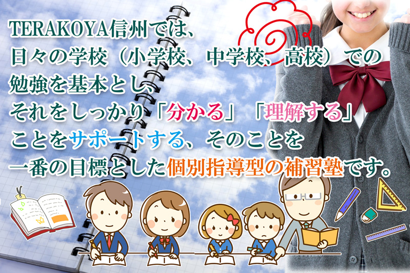 TERAKOYA信州では日々の学校(小学校、中学校、高校)での勉強を基本とし、それをしっかり「分かる」「理解する」ことをサポートする、そのことを一番の目標とした個別指導型の補習塾です。